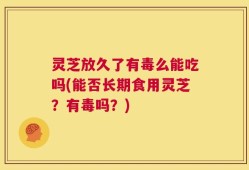 灵芝放久了有毒么能吃吗(能否长期食用灵芝？有毒吗？)