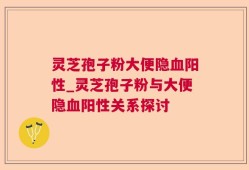 灵芝孢子粉大便隐血阳性_灵芝孢子粉与大便隐血阳性关系探讨