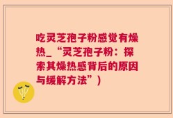 吃灵芝孢子粉感觉有燥热_“灵芝孢子粉：探索其燥热感背后的原因与缓解方法”)
