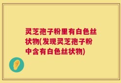 灵芝孢子粉里有白色丝状物(发现灵芝孢子粉中含有白色丝状物)