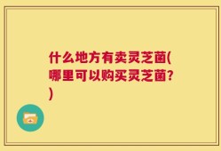 什么地方有卖灵芝菌(哪里可以购买灵芝菌？)