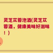灵芝苁蓉泡酒(灵芝苁蓉酒，健康美味好滋味！)