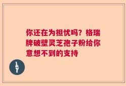 你还在为担忧吗？格瑞牌破壁灵芝孢子粉给你意想不到的支持