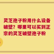 灵芝孢子粉用什么设备破壁？哪里可以买到正宗的灵芝破壁孢子粉