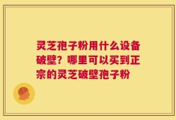 灵芝孢子粉用什么设备破壁？哪里可以买到正宗的灵芝破壁孢子粉