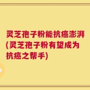 灵芝孢子粉能抗癌澎湃(灵芝孢子粉有望成为抗癌之帮手)