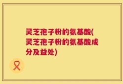 灵芝孢子粉的氨基酸(灵芝孢子粉的氨基酸成分及益处)