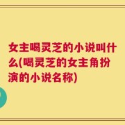 女主喝灵芝的小说叫什么(喝灵芝的女主角扮演的小说名称)