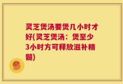 灵芝煲汤要煲几小时才好(灵芝煲汤：煲至少3小时方可释放滋补精髓)
