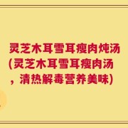 灵芝木耳雪耳瘦肉炖汤(灵芝木耳雪耳瘦肉汤，清热解毒营养美味)