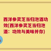 西洋参灵芝当归泡酒功效(西洋参灵芝当归泡酒：功效与美味并存)