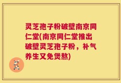 灵芝孢子粉破壁南京同仁堂(南京同仁堂推出破壁灵芝孢子粉，补气养生又免煲熬)