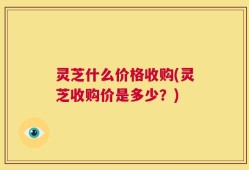 灵芝什么价格收购(灵芝收购价是多少？)