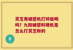 灵芝用破壁机打碎能喝吗？九阳破壁料理机是怎么打灵芝粉的