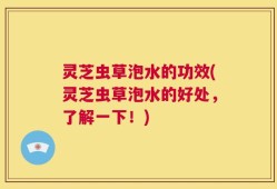灵芝虫草泡水的功效(灵芝虫草泡水的好处，了解一下！)