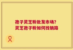 孢子灵芝粉批发市场？灵芝孢子粉如何找销路