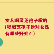 女人喝灵芝孢子粉的 (喝灵芝孢子粉对女性有哪些好处？)