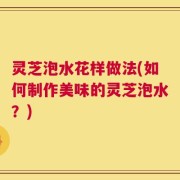 灵芝泡水花样做法(如何制作美味的灵芝泡水？)