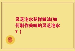 灵芝泡水花样做法(如何制作美味的灵芝泡水？)