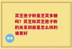 灵芝孢子粉是芝灵多糖吗？灵芝和灵芝孢子粉的关系到底是怎么样的谁更好