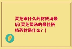 灵芝跟什么药材煲汤最后(灵芝煲汤的最佳搭档药材是什么？)