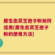 原生态灵芝孢子粉如何适用(原生态灵芝孢子粉的使用方法)