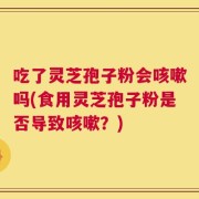 吃了灵芝孢子粉会咳嗽吗(食用灵芝孢子粉是否导致咳嗽？)