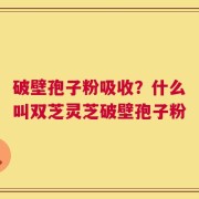 破壁孢子粉吸收？什么叫双芝灵芝破壁孢子粉