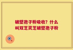 破壁孢子粉吸收？什么叫双芝灵芝破壁孢子粉