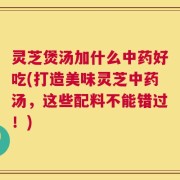 灵芝煲汤加什么中药好吃(打造美味灵芝中药汤，这些配料不能错过！)
