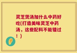 灵芝煲汤加什么中药好吃(打造美味灵芝中药汤，这些配料不能错过！)