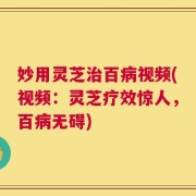 妙用灵芝治百病视频(视频：灵芝疗效惊人，百病无碍)