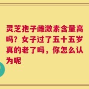 灵芝孢子雌激素含量高吗？女子过了五十五岁真的老了吗，你怎么认为呢