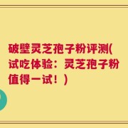 破壁灵芝孢子粉评测(试吃体验：灵芝孢子粉值得一试！)