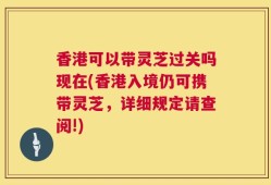 香港可以带灵芝过关吗现在(香港入境仍可携带灵芝，详细规定请查阅!)
