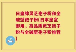 日皇牌灵芝孢子粉和全破壁孢子粉(日本皇室御用，高品质灵芝孢子粉与全破壁孢子粉推荐)