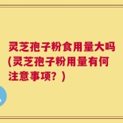灵芝孢子粉食用量大吗(灵芝孢子粉用量有何注意事项？)