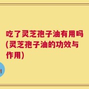 吃了灵芝孢子油有用吗(灵芝孢子油的功效与作用)