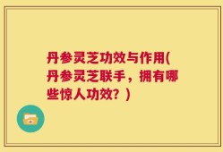 丹参灵芝功效与作用(丹参灵芝联手，拥有哪些惊人功效？)