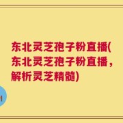 东北灵芝孢子粉直播(东北灵芝孢子粉直播，解析灵芝精髓)