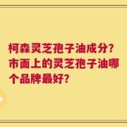 柯森灵芝孢子油成分？市面上的灵芝孢子油哪个品牌最好？