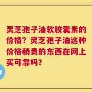 灵芝孢子油软胶囊素的价格？灵芝孢子油这种价格稍贵的东西在网上买可靠吗？