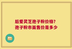 后爱灵芝孢子粉价格？孢子粉市面售价是多少