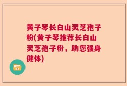 黄子琴长白山灵芝孢子粉(黄子琴推荐长白山灵芝孢子粉，助您强身健体)