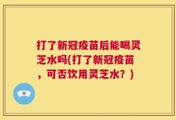 打了新冠疫苗后能喝灵芝水吗(打了新冠疫苗，可否饮用灵芝水？)