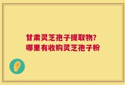 甘肃灵芝孢子提取物？哪里有收购灵芝孢子粉