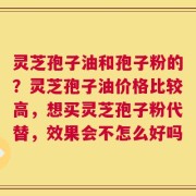 灵芝孢子油和孢子粉的？灵芝孢子油价格比较高，想买灵芝孢子粉代替，效果会不怎么好吗