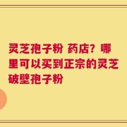 灵芝孢子粉 药店？哪里可以买到正宗的灵芝破壁孢子粉