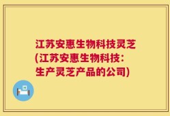 江苏安惠生物科技灵芝(江苏安惠生物科技：生产灵芝产品的公司)