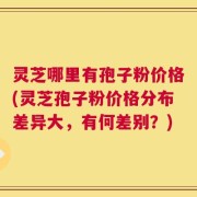 灵芝哪里有孢子粉价格(灵芝孢子粉价格分布差异大，有何差别？)